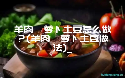 羊肉炖萝卜土豆怎么做？(羊肉炖萝卜土豆做法)_-会东网