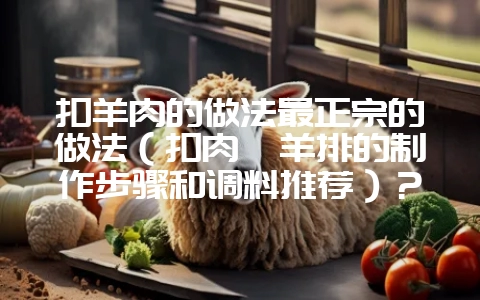 扣羊肉的做法最正宗的做法（扣肉炖羊排的制作步骤和调料推荐）？-会东网