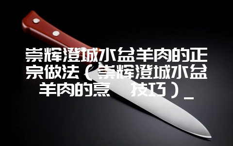 崇辉澄城水盆羊肉的正宗做法(崇辉澄城水盆羊肉的烹饪技巧)_-会东网