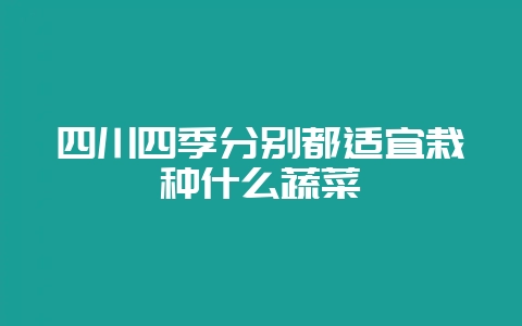 四川四季分别都适宜栽种什么蔬菜-会东网