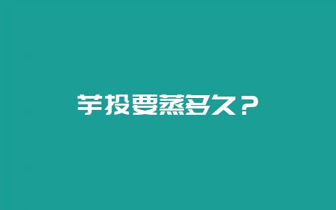 芋头要蒸多久？-会东网