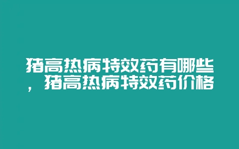 猪高热病特效药有哪些，猪高热病特效药价格-会东网