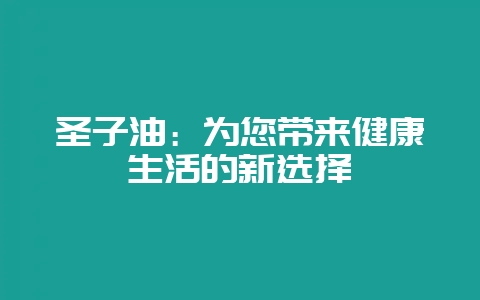 圣子油：为您带来健康生活的新选择-会东网