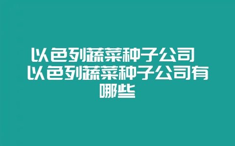 以色列蔬菜种子公司 以色列蔬菜种子公司有哪些-会东网