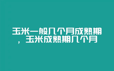 玉米一般几个月成熟期，玉米成熟期几个月-会东网