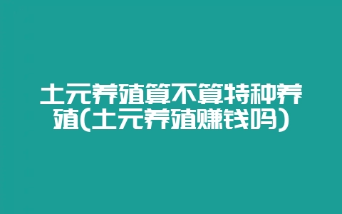 土元养殖算不算特种养殖(土元养殖赚钱吗)-会东网