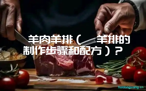 炖羊肉羊排（炖羊排的制作步骤和配方）？-会东网