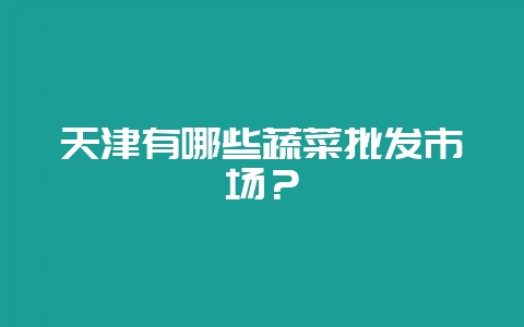 天津有哪些蔬菜批发市场？-会东网