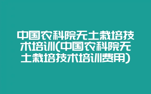 中国农科院无土栽培技术培训(中国农科院无土栽培技术培训费用)-会东网