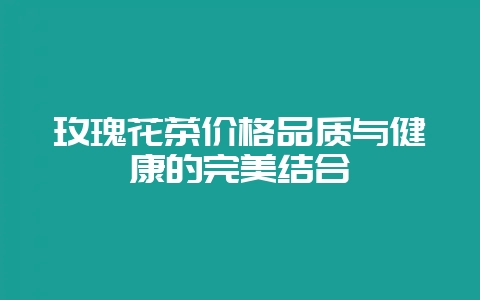 玫瑰花茶价格品质与健康的完美结合-会东网