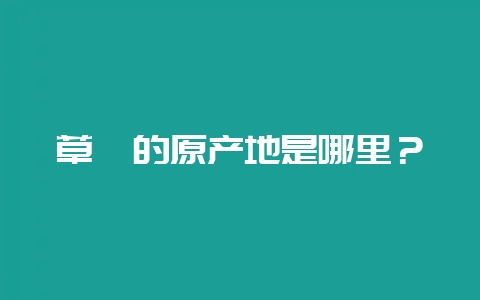 草莓的原产地是哪里?插图 草莓的原产地是哪里?插图