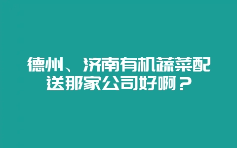 德州、济南有机蔬菜配送那家公司好啊？-会东网