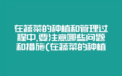 在蔬菜的种植和管理过程中,要注意哪些问题和措施(在蔬菜的种植和管理过程中要注意哪些问题)-会东网
