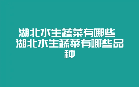 湖北水生蔬菜有哪些 湖北水生蔬菜有哪些品种-会东网