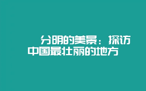 泾渭分明的美景：探访中国最壮丽的地方-会东网