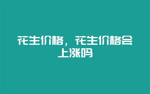 花生价格,花生价格会上涨吗-会东网