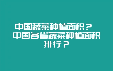 中国蔬菜种植面积？ 中国各省蔬菜种植面积排行？-会东网