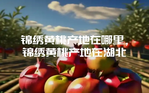 锦绣黄桃产地在哪里,锦绣黄桃产地在湖北-会东网