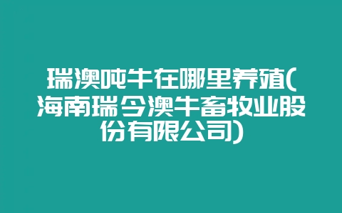 瑞澳吨牛在哪里养殖(海南瑞今澳牛畜牧业股份有限公司)-会东网