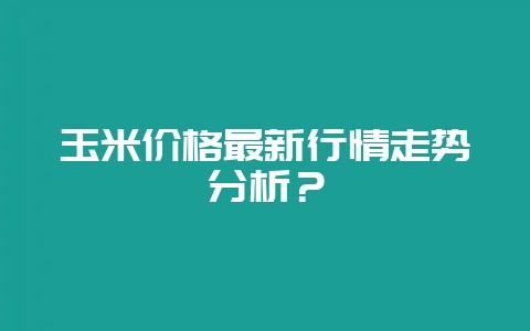 玉米价格最新行情走势分析？-会东网