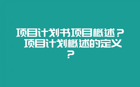 项目计划书项目概述？ 项目计划概述的定义？-会东网