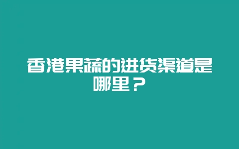 香港果蔬的进货渠道是哪里？-会东网