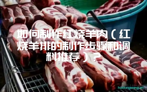 如何制作红烧羊肉（红烧羊排的制作步骤和调料推荐）？-会东网