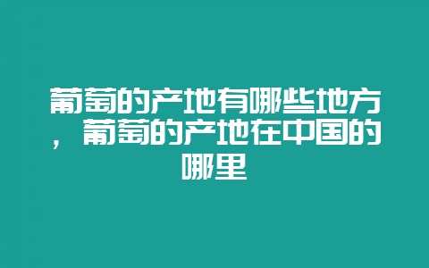 葡萄的产地有哪些地方,葡萄的产地在中国的哪里-会东网