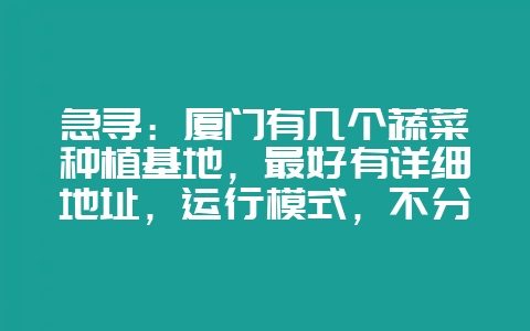 急寻：厦门有几个蔬菜种植基地，最好有详细地址，运行模式，不分大小。采纳追加50分！-会东网
