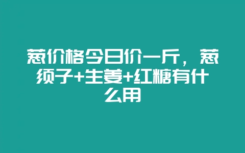 葱价格今日价一斤,葱须子+生姜+红糖有什么用-会东网