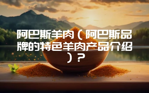 阿巴斯羊肉（阿巴斯品牌的特色羊肉产品介绍）？-会东网
