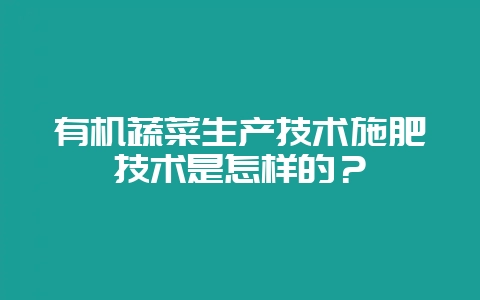 有机蔬菜生产技术施肥技术是怎样的？-会东网