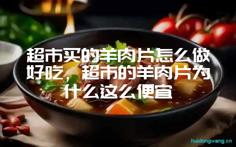 超市买的羊肉片怎么做好吃，超市的羊肉片为什么这么便宜-会东网