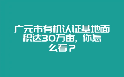 广元市有机认证基地面积达30万亩, 你怎么看？-会东网