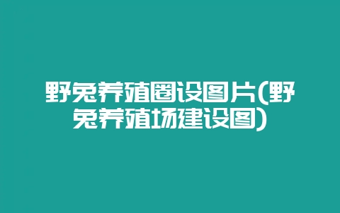 野兔养殖圈设图片(野兔养殖场建设图)-会东网