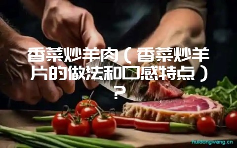 香菜炒羊肉(香菜炒羊片的做法和口感特点)?-会东网