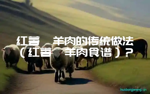 红薯焖羊肉的传统做法(红薯焖羊肉食谱)?-会东网