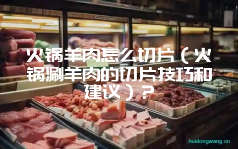 火锅羊肉怎么切片（火锅涮羊肉的切片技巧和建议）？-会东网