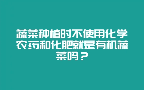 蔬菜种植时不使用化学农药和化肥就是有机蔬菜吗?-会东网