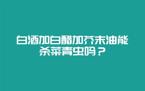 白酒加白醋加芥末油能杀菜青虫吗？-会东网
