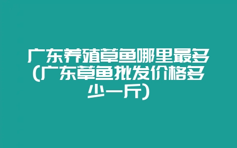 广东养殖草鱼哪里最多(广东草鱼批发价格多少一斤)-会东网