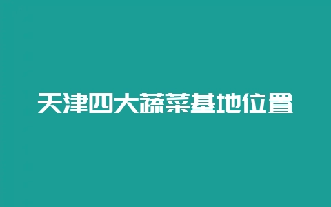 天津四大蔬菜基地位置-会东网