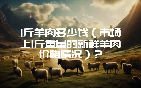 1斤羊肉多少钱(市场上1斤重量的新鲜羊肉价格情况)?-会东网