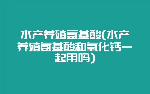 水产养殖氨基酸(水产养殖氨基酸和氧化钙一起用吗)-会东网