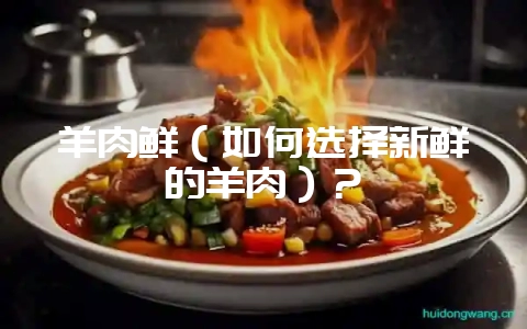 羊肉鲜（如何选择新鲜的羊肉）？-会东网