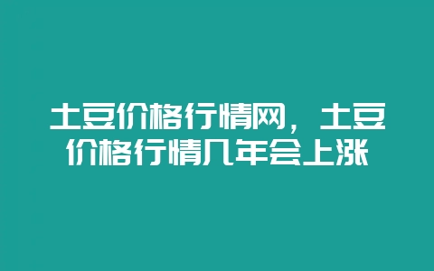 土豆价格行情网,土豆价格行情几年会上涨-会东网