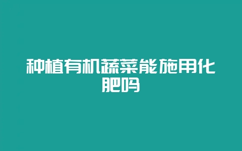 种植有机蔬菜能施用化肥吗-会东网