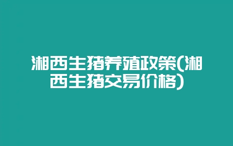 湘西生猪养殖政策(湘西生猪交易价格)-会东网