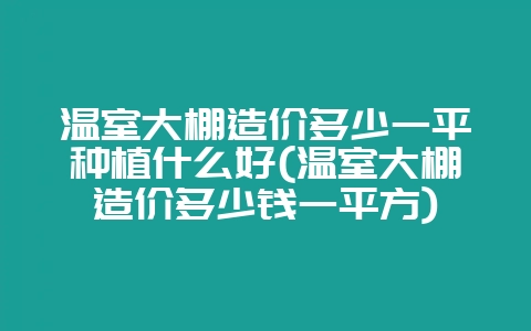温室大棚造价多少一平种植什么好(温室大棚造价多少钱一平方)-会东网