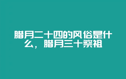 腊月二十四的风俗是什么，腊月三十祭祖-会东网